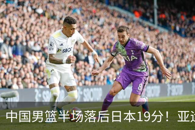 中国男篮半场落后日本19分！亚运会半决赛：中国队打的被动、艰难
